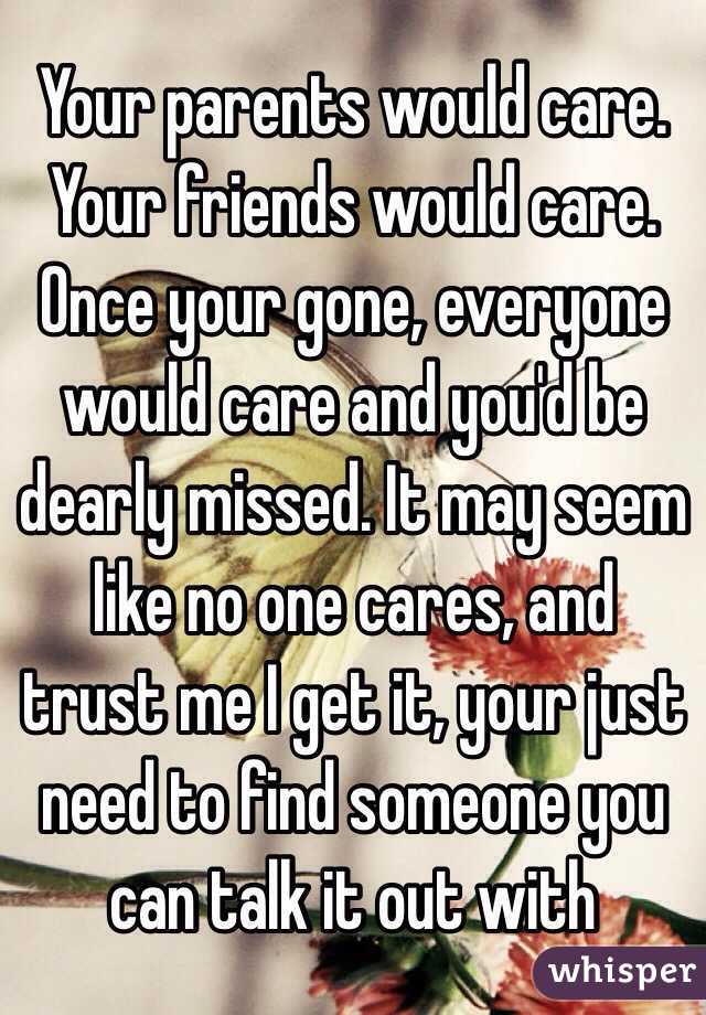 Your parents would care. Your friends would care. Once your gone, everyone would care and you'd be dearly missed. It may seem like no one cares, and trust me I get it, your just need to find someone you can talk it out with