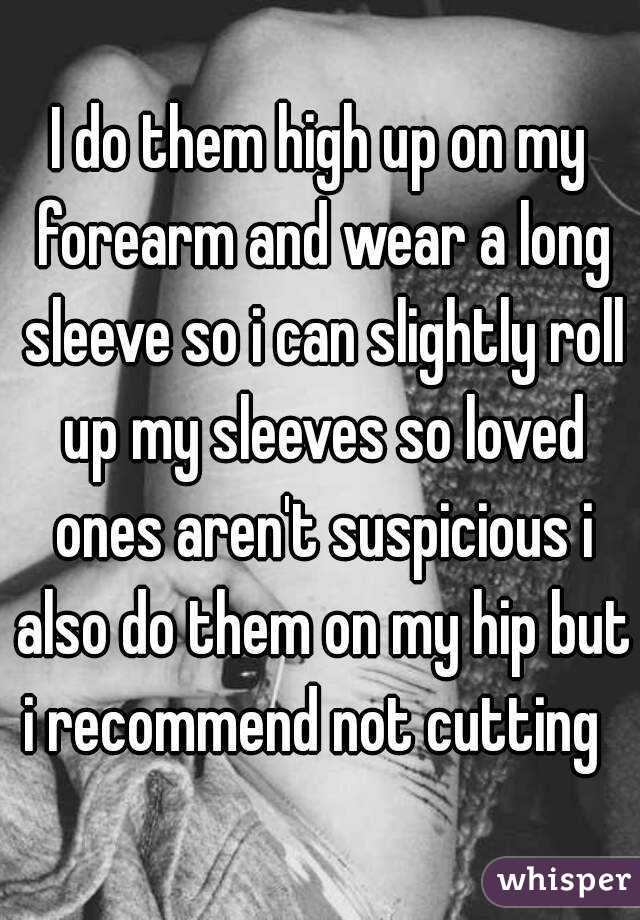 I do them high up on my forearm and wear a long sleeve so i can slightly roll up my sleeves so loved ones aren't suspicious i also do them on my hip but i recommend not cutting  