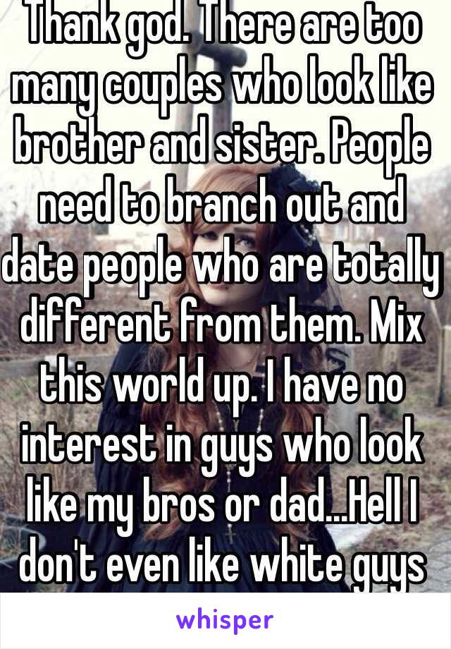 Thank god. There are too many couples who look like brother and sister. People need to branch out and date people who are totally different from them. Mix this world up. I have no interest in guys who look like my bros or dad...Hell I don't even like white guys 