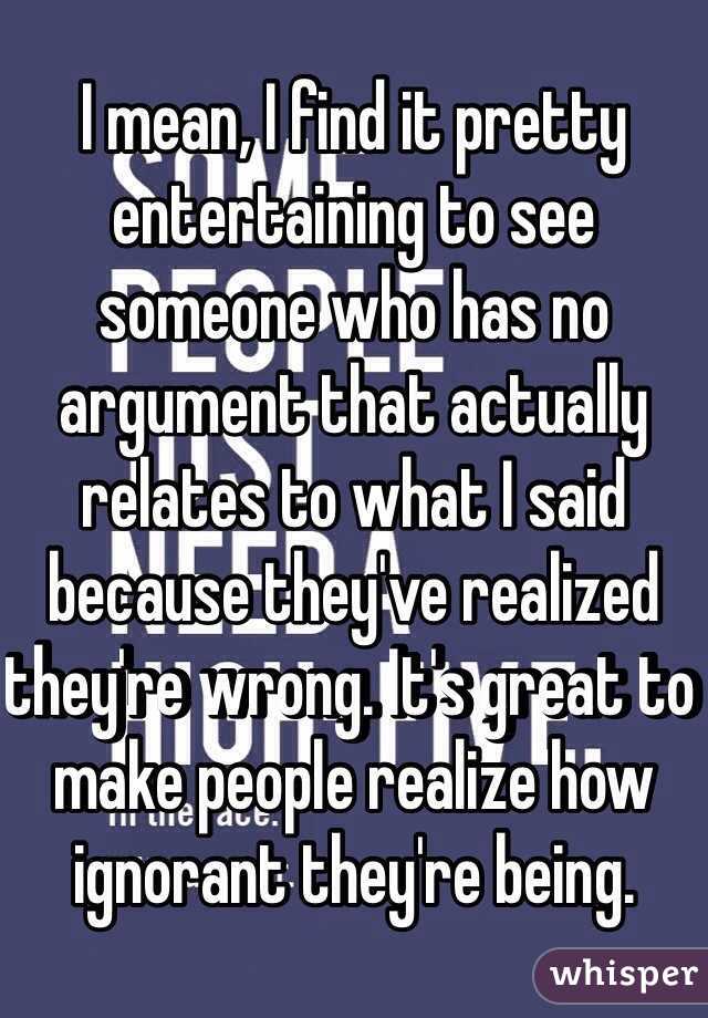 I mean, I find it pretty entertaining to see someone who has no argument that actually relates to what I said because they've realized they're wrong. It's great to make people realize how ignorant they're being.