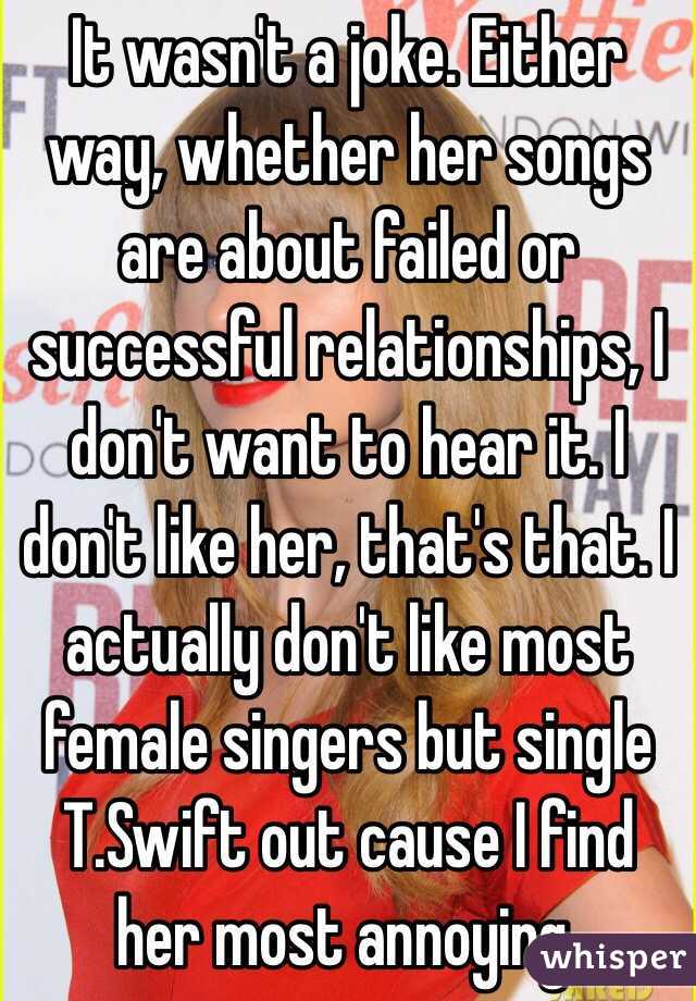 It wasn't a joke. Either way, whether her songs are about failed or successful relationships, I don't want to hear it. I don't like her, that's that. I actually don't like most female singers but single T.Swift out cause I find her most annoying.