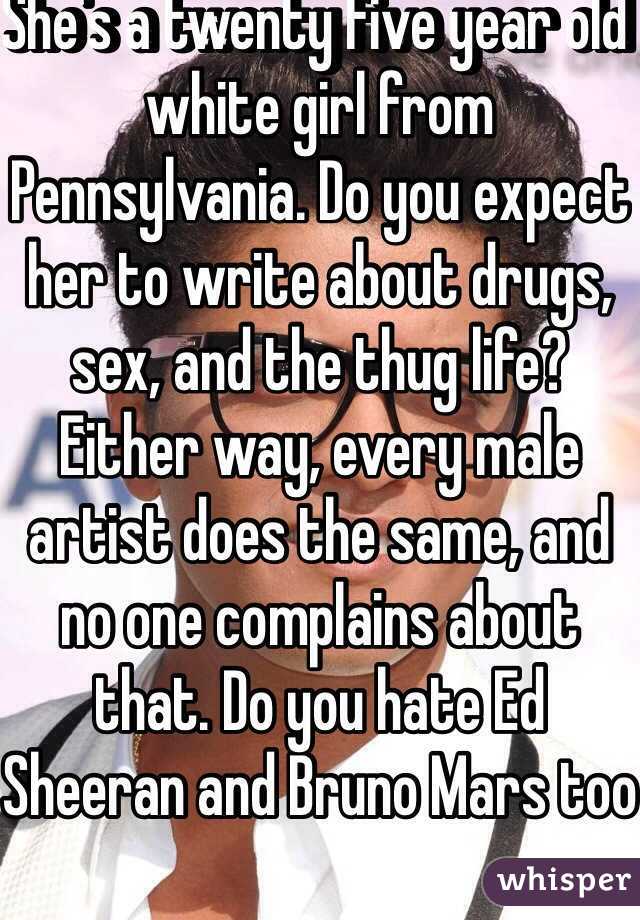 She's a twenty five year old white girl from Pennsylvania. Do you expect her to write about drugs, sex, and the thug life? Either way, every male artist does the same, and no one complains about that. Do you hate Ed Sheeran and Bruno Mars too