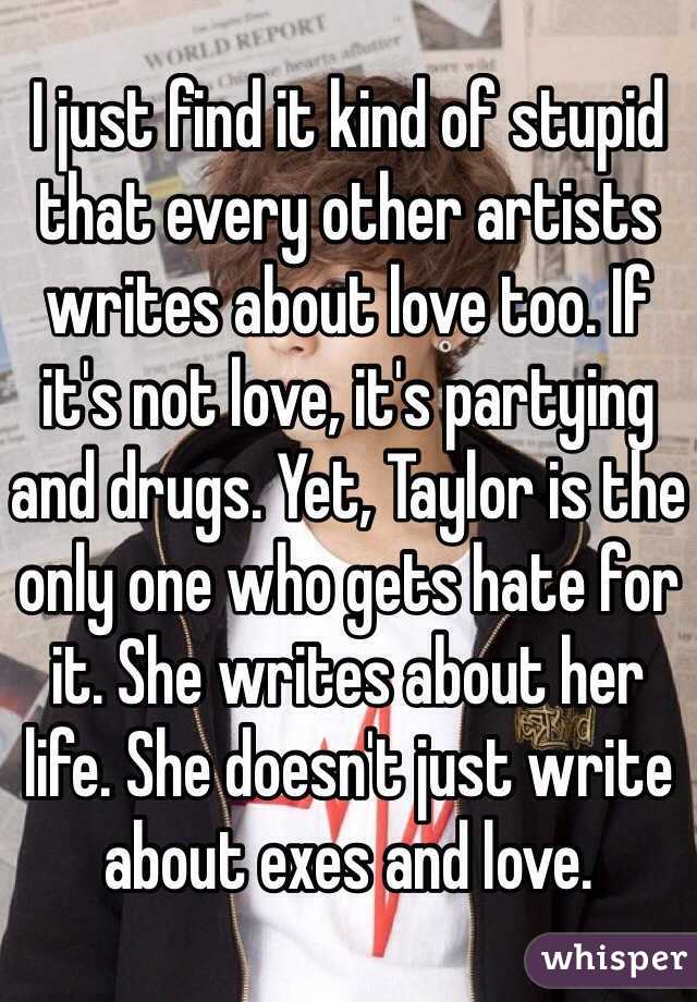 I just find it kind of stupid that every other artists writes about love too. If it's not love, it's partying and drugs. Yet, Taylor is the only one who gets hate for it. She writes about her life. She doesn't just write about exes and love. 