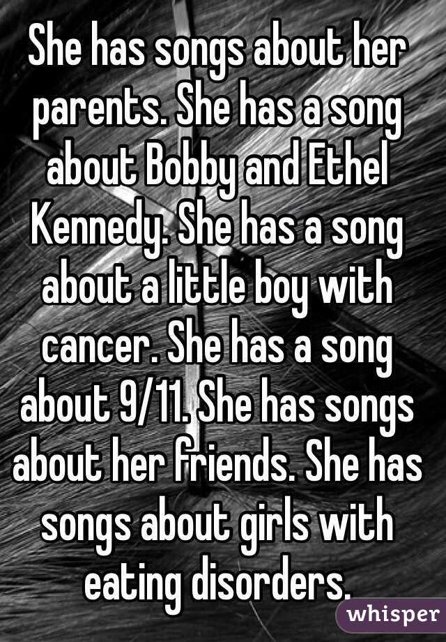 She has songs about her parents. She has a song about Bobby and Ethel Kennedy. She has a song about a little boy with cancer. She has a song about 9/11. She has songs about her friends. She has songs about girls with eating disorders.