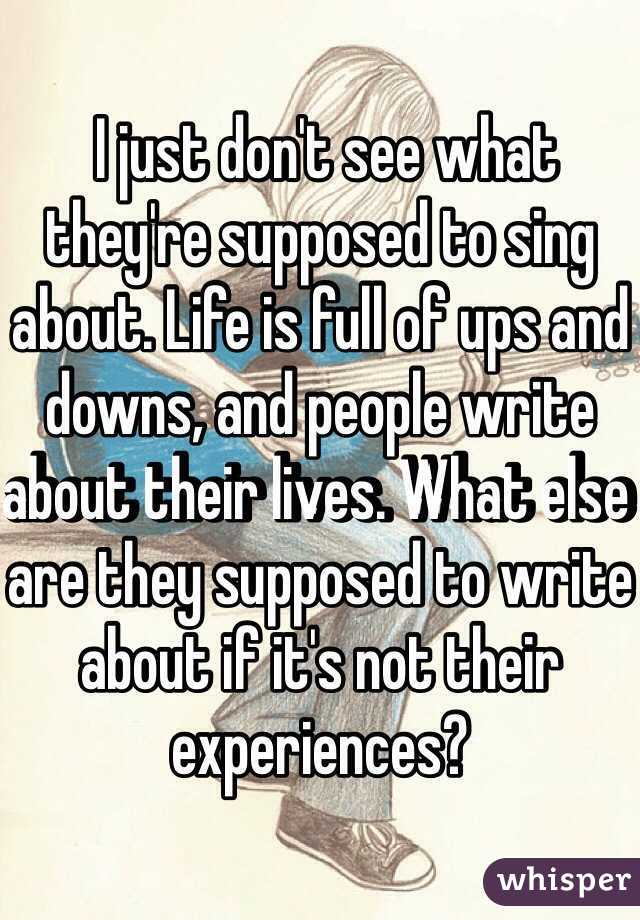  I just don't see what they're supposed to sing about. Life is full of ups and downs, and people write about their lives. What else are they supposed to write about if it's not their experiences?