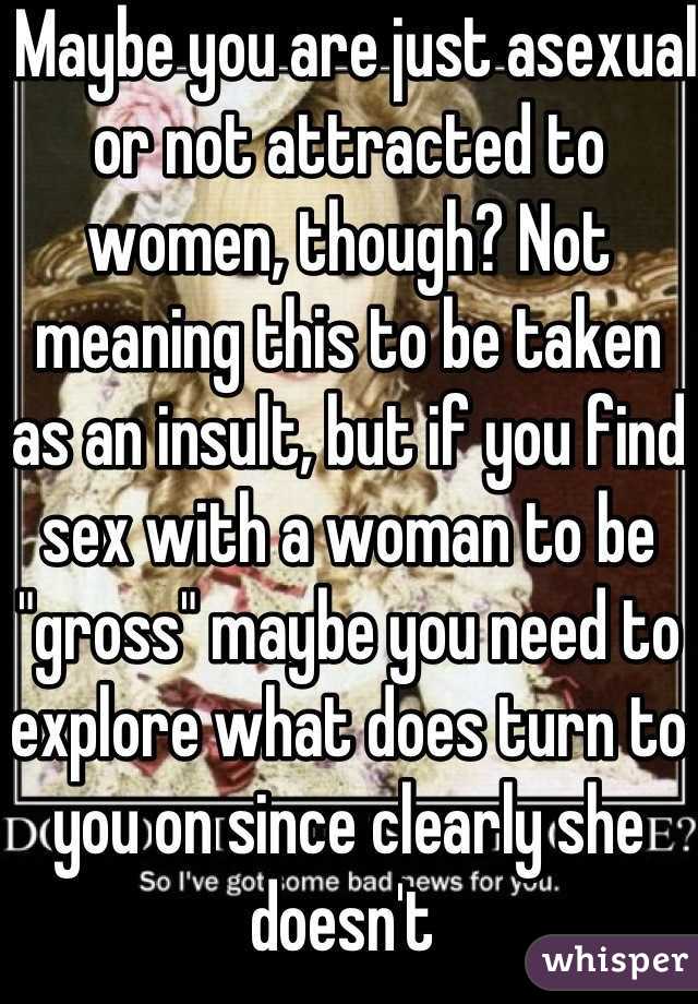  Maybe you are just asexual or not attracted to women, though? Not meaning this to be taken as an insult, but if you find sex with a woman to be "gross" maybe you need to explore what does turn to you on since clearly she doesn't 