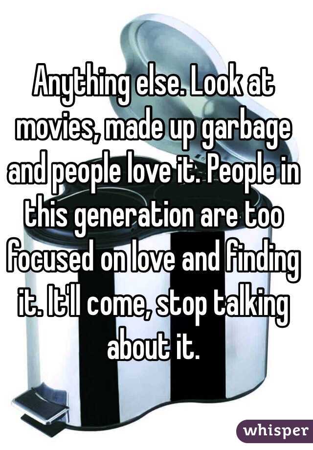 Anything else. Look at movies, made up garbage and people love it. People in this generation are too focused on love and finding it. It'll come, stop talking about it. 