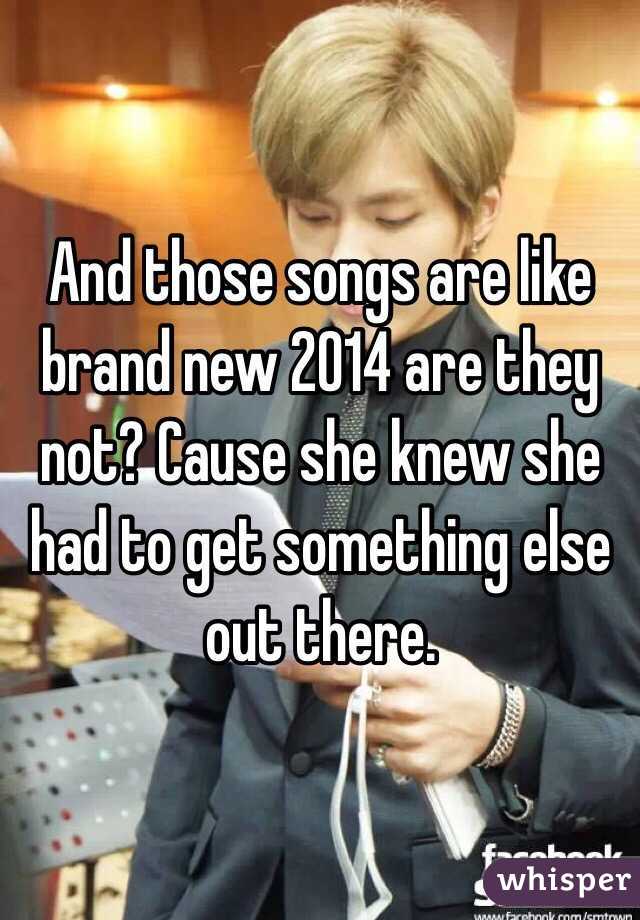 And those songs are like brand new 2014 are they not? Cause she knew she had to get something else out there.