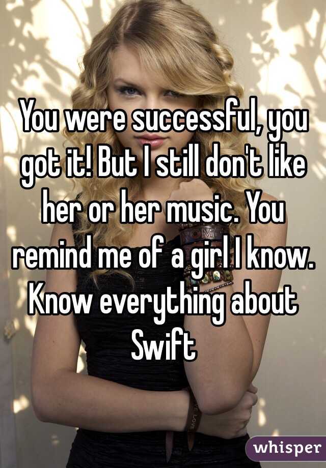 You were successful, you got it! But I still don't like her or her music. You remind me of a girl I know. Know everything about Swift