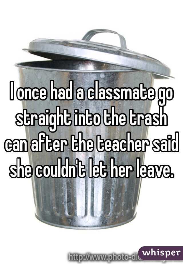 I once had a classmate go straight into the trash can after the teacher said she couldn't let her leave.
