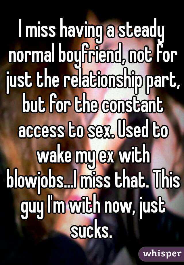 I miss having a steady normal boyfriend, not for just the relationship part, but for the constant access to sex. Used to wake my ex with blowjobs...I miss that. This guy I'm with now, just sucks. 
