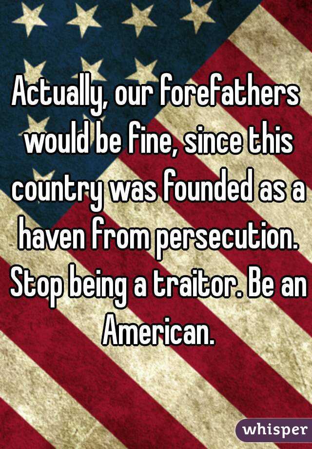 Actually, our forefathers would be fine, since this country was founded as a haven from persecution. Stop being a traitor. Be an American.