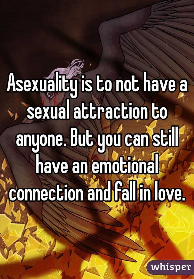 Asexuality is to not have a sexual attraction to anyone. But you can still have an emotional connection and fall in love.