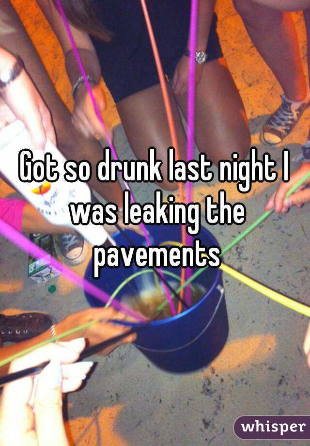 Got so drunk last night I was leaking the pavements