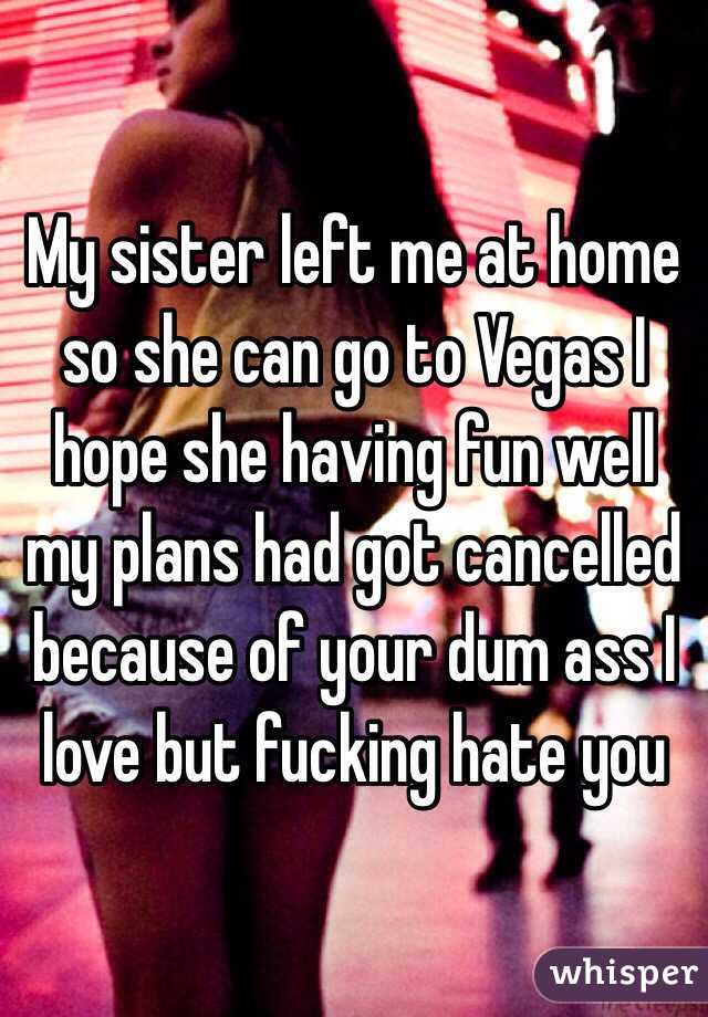 My sister left me at home so she can go to Vegas I hope she having fun well my plans had got cancelled because of your dum ass I love but fucking hate you  