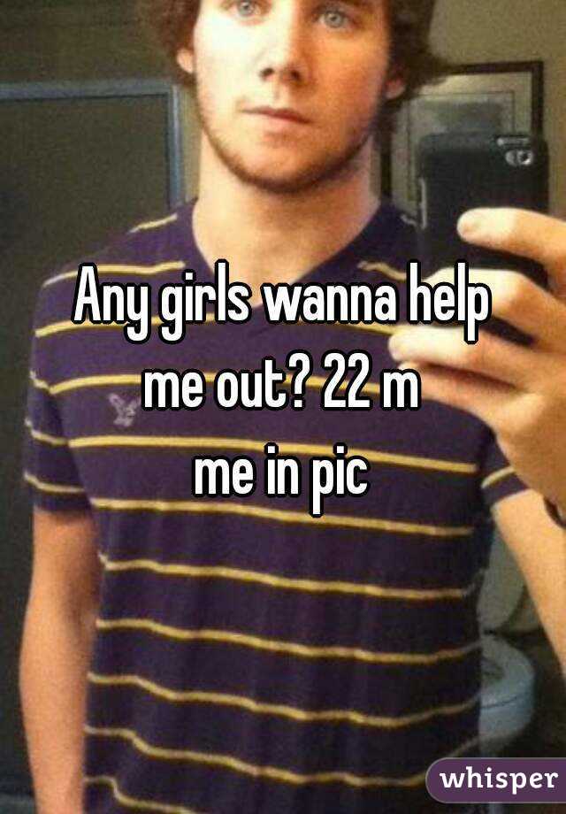 Any girls wanna help
me out? 22 m
me in pic