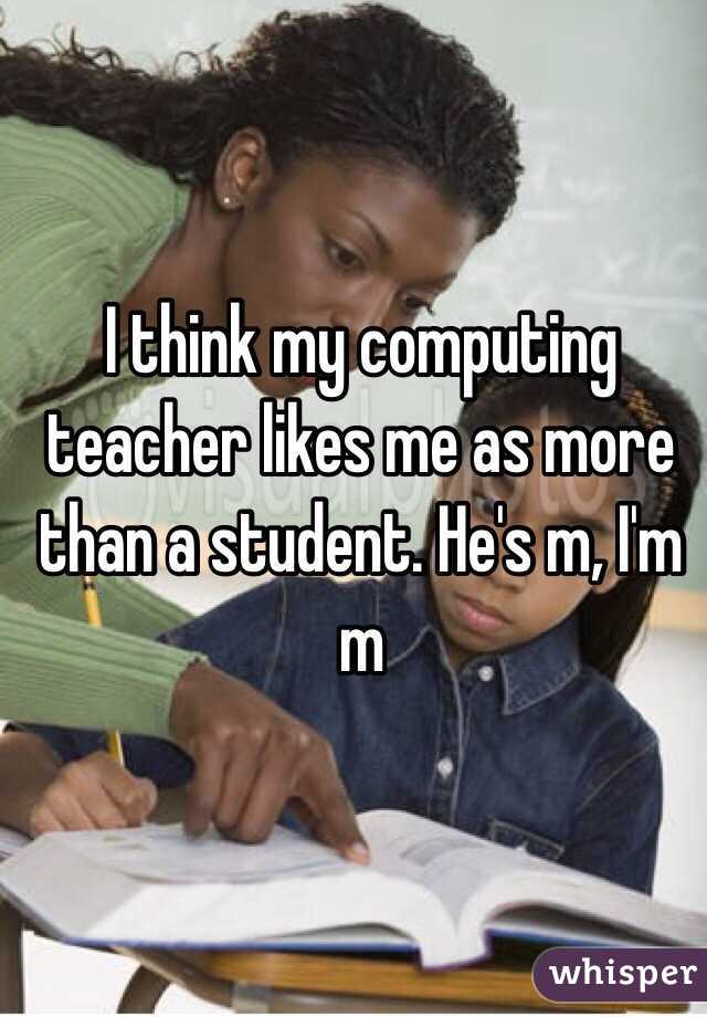 I think my computing teacher likes me as more than a student. He's m, I'm m