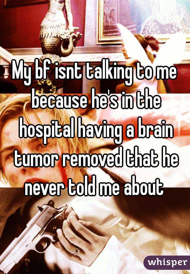 My bf isnt talking to me because he's in the hospital having a brain tumor removed that he never told me about 