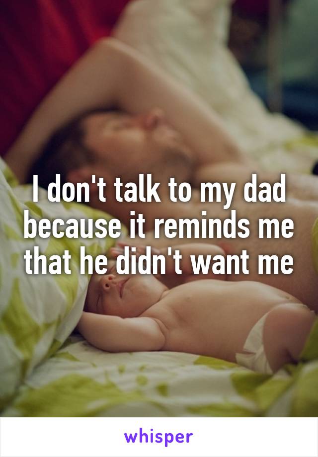 I don't talk to my dad because it reminds me that he didn't want me