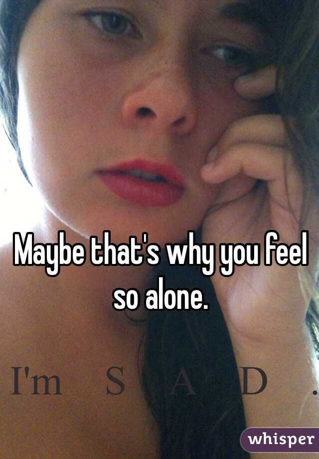 Maybe that's why you feel so alone. 