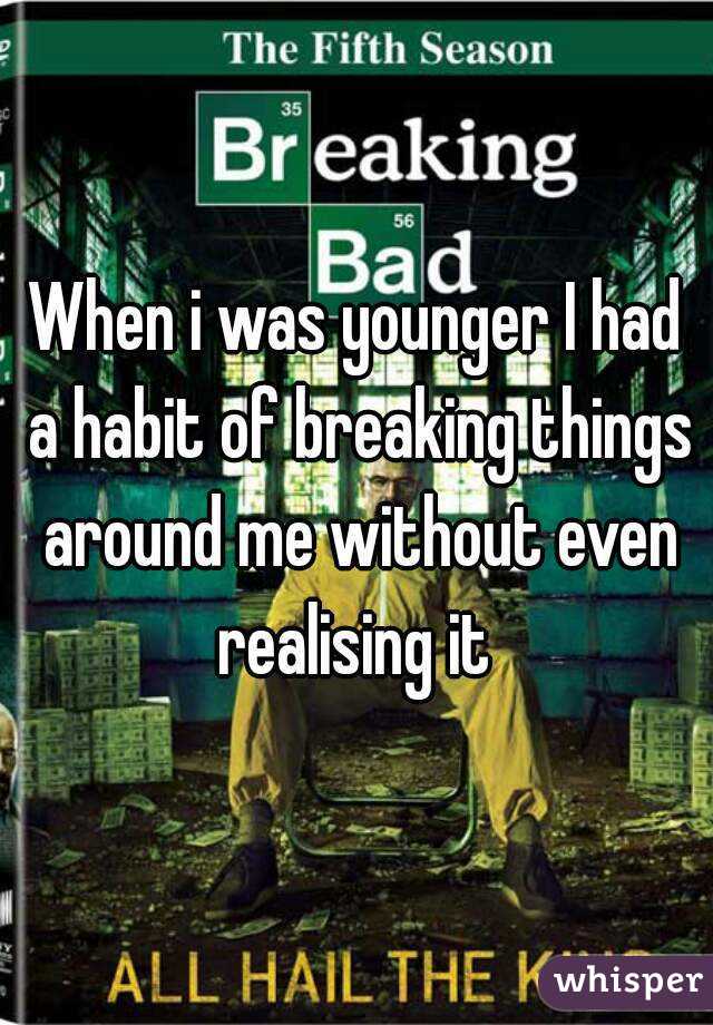 When i was younger I had a habit of breaking things around me without even realising it 