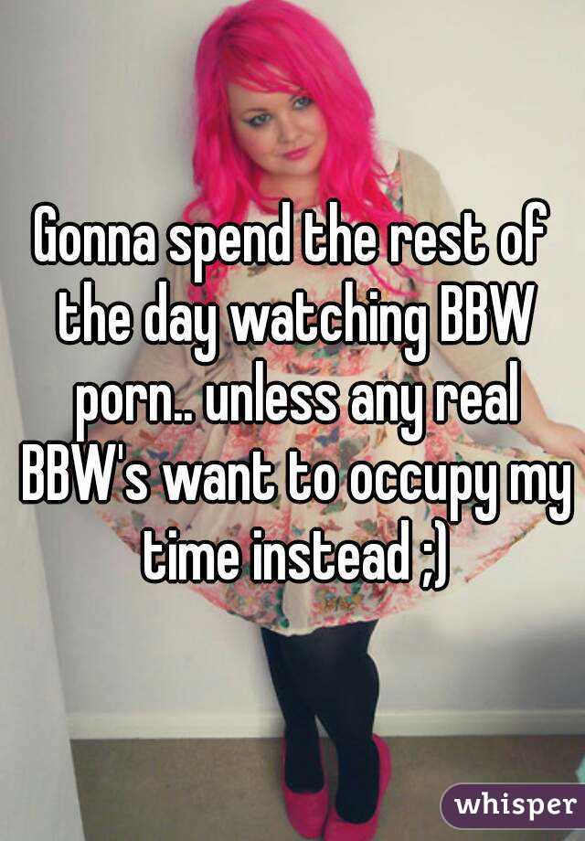 Gonna spend the rest of the day watching BBW porn.. unless any real BBW's want to occupy my time instead ;)