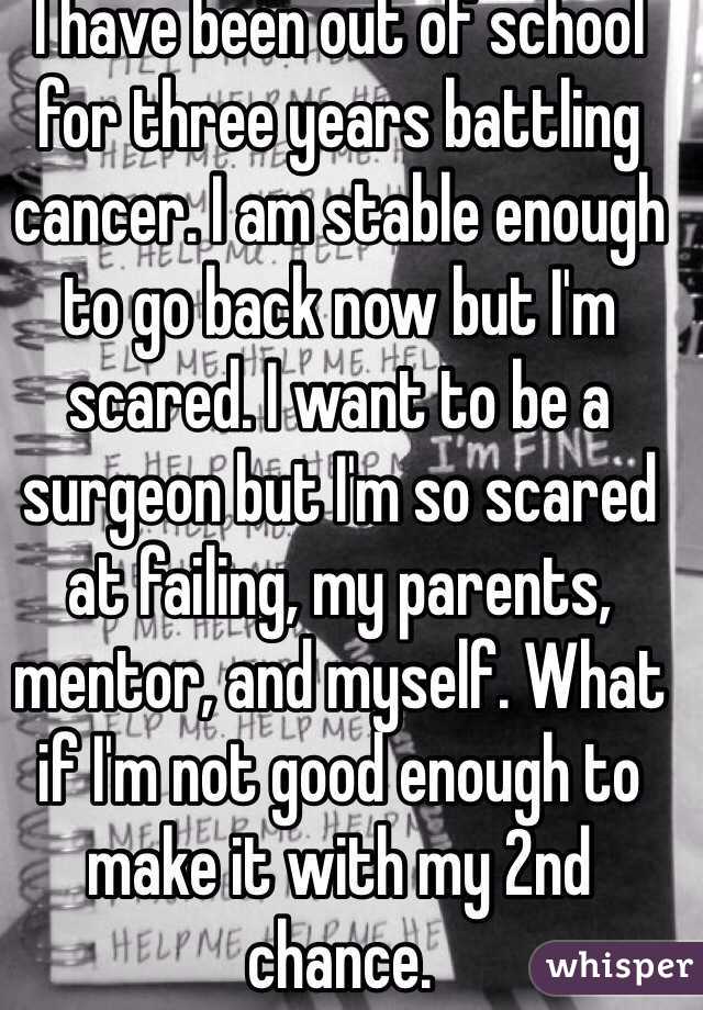 I have been out of school for three years battling cancer. I am stable enough to go back now but I'm scared. I want to be a surgeon but I'm so scared at failing, my parents, mentor, and myself. What if I'm not good enough to make it with my 2nd chance.