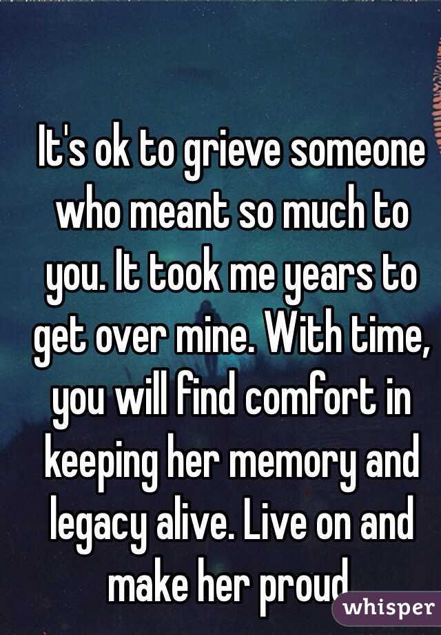 It's ok to grieve someone who meant so much to you. It took me years to get over mine. With time, you will find comfort in keeping her memory and legacy alive. Live on and make her proud. 
