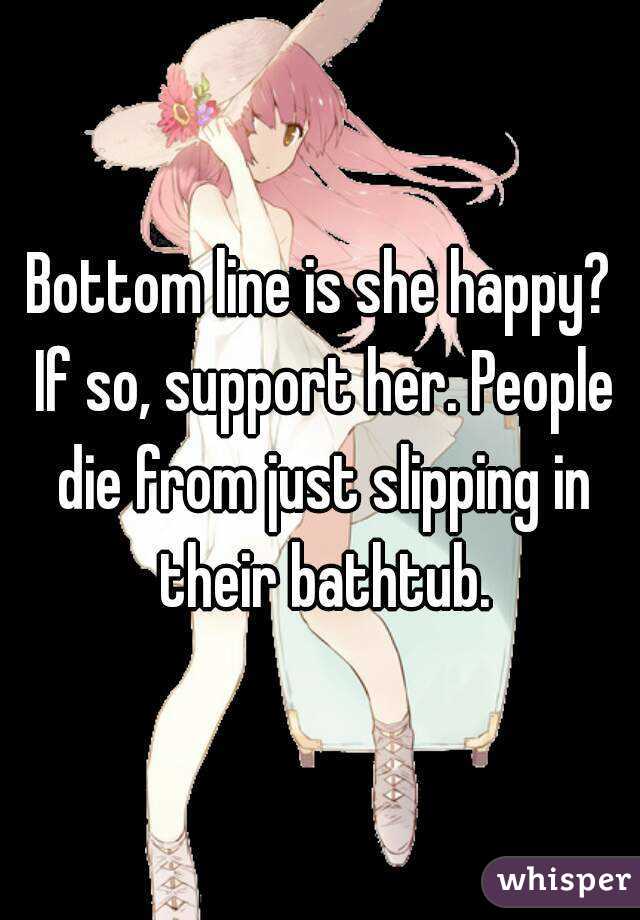 Bottom line is she happy? If so, support her. People die from just slipping in their bathtub.