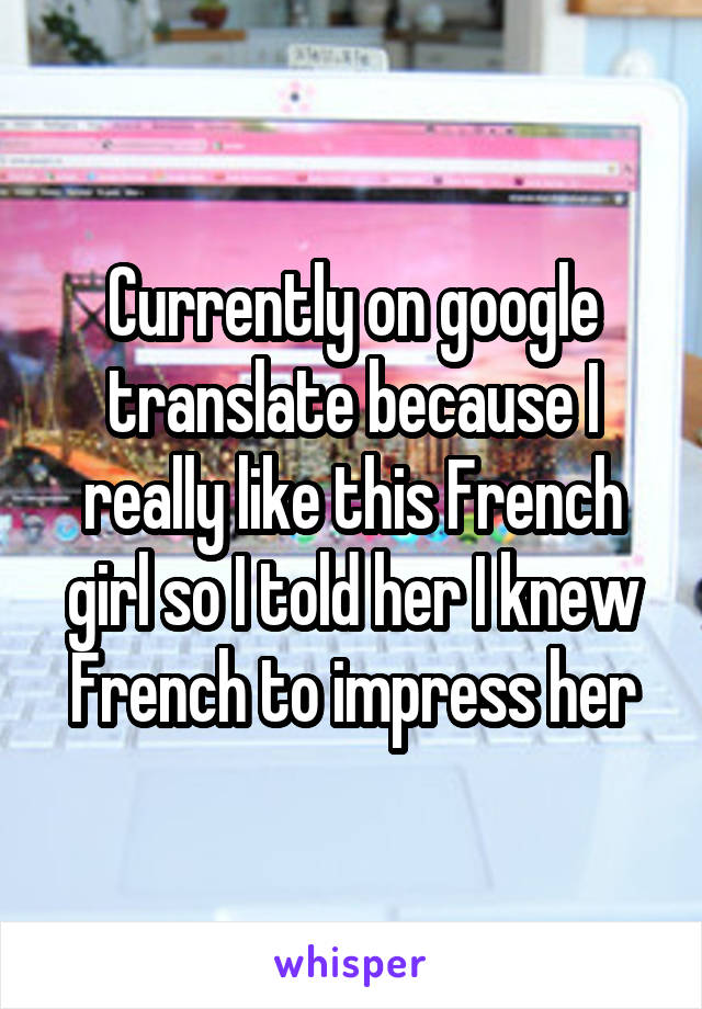 Currently on google translate because I really like this French girl so I told her I knew French to impress her