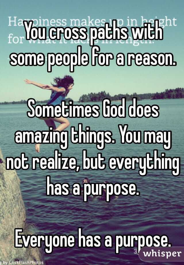 You cross paths with some people for a reason. 

Sometimes God does amazing things. You may not realize, but everything has a purpose. 

Everyone has a purpose. 