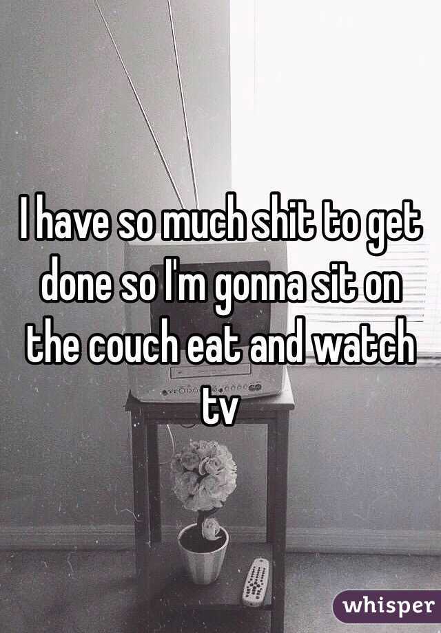 I have so much shit to get done so I'm gonna sit on the couch eat and watch tv