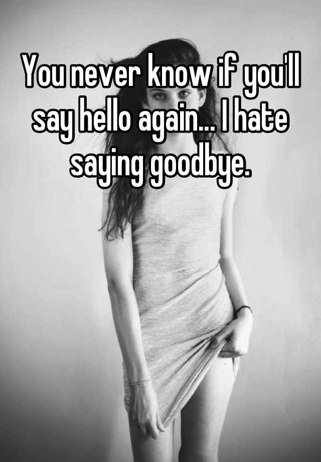 you-never-know-if-you-ll-say-hello-again-i-hate-saying-goodbye