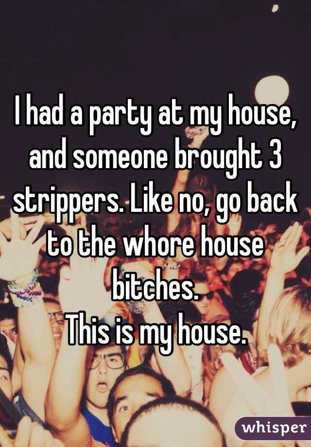 I had a party at my house, and someone brought 3 strippers. Like no, go back to the whore house bitches. 
This is my house. 