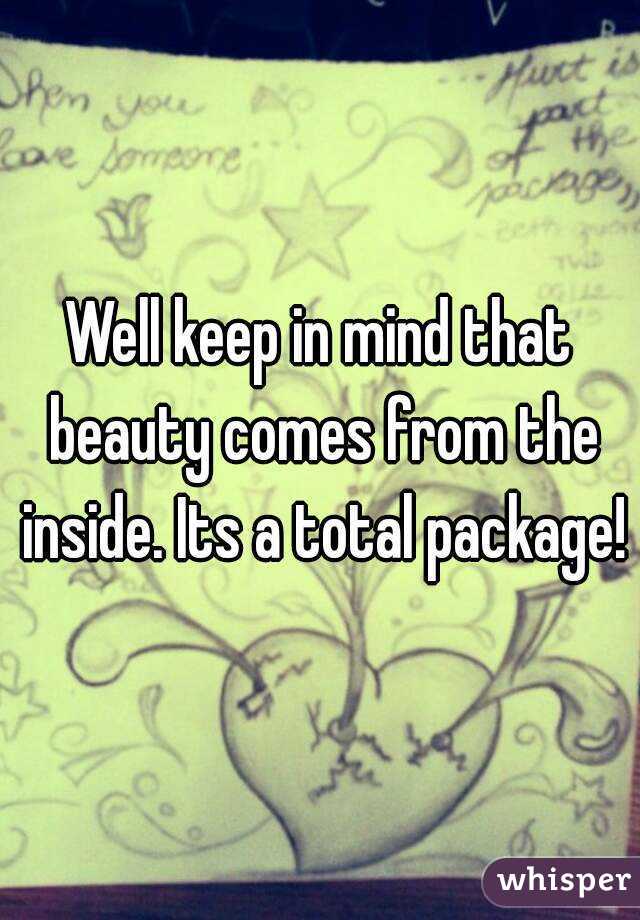 Well keep in mind that beauty comes from the inside. Its a total package!