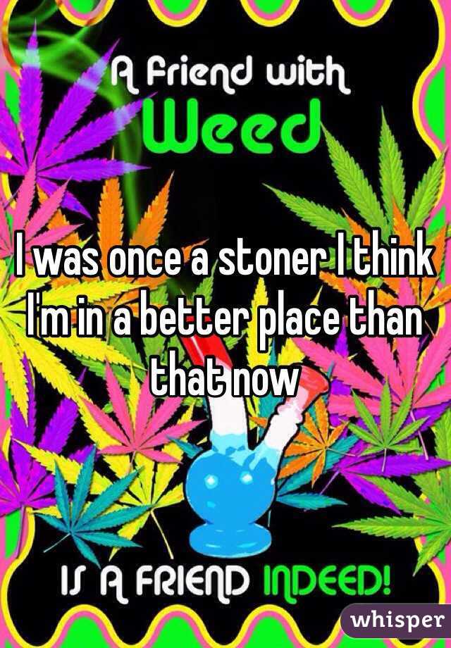 I was once a stoner I think I'm in a better place than that now 