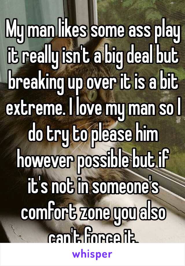 My man likes some ass play it really isn't a big deal but breaking up over it is a bit extreme. I love my man so I do try to please him however possible but if it's not in someone's comfort zone you also can't force it.