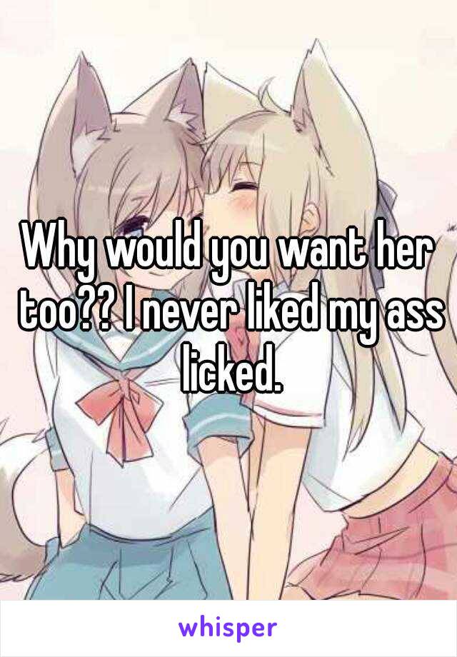Why would you want her too?? I never liked my ass licked.
