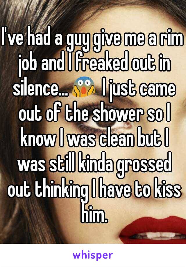 I've had a guy give me a rim job and I freaked out in silence...😱 I just came out of the shower so I know I was clean but I was still kinda grossed out thinking I have to kiss him.
