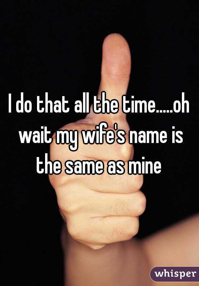 I do that all the time.....oh wait my wife's name is the same as mine 