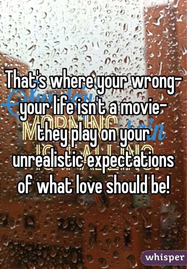 That's where your wrong- your life isn't a movie- they play on your unrealistic expectations of what love should be! 
