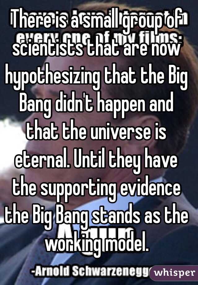 There is a small group of scientists that are now hypothesizing that the Big Bang didn't happen and that the universe is eternal. Until they have the supporting evidence the Big Bang stands as the working model. 