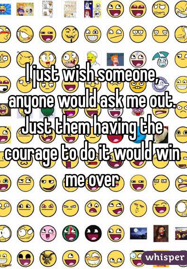 I just wish someone, anyone would ask me out. Just them having the courage to do it would win me over 
