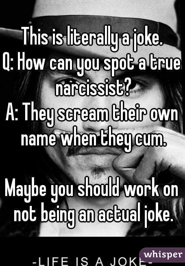 This is literally a joke.
Q: How can you spot a true narcissist?
A: They scream their own name when they cum.

Maybe you should work on not being an actual joke.