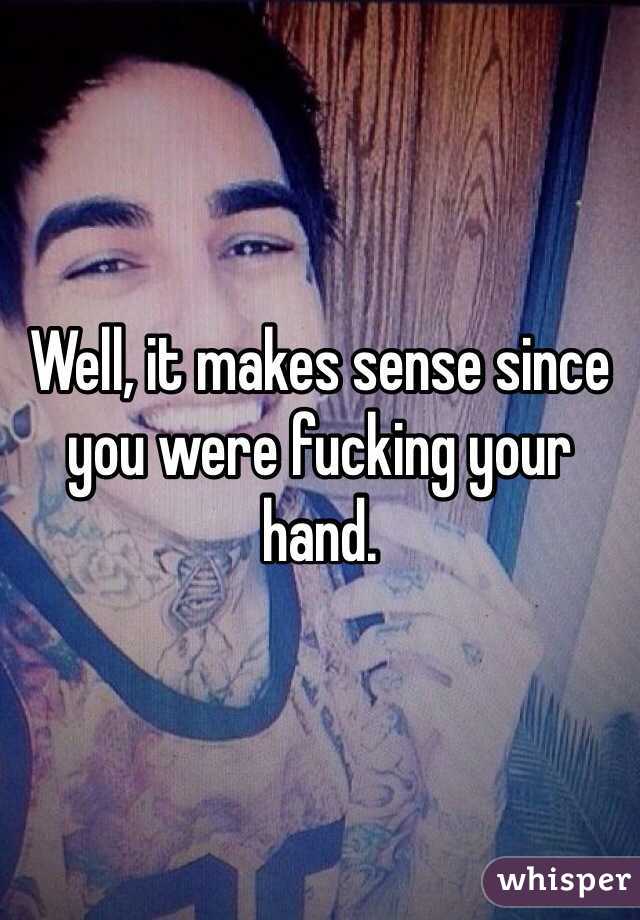Well, it makes sense since you were fucking your hand.