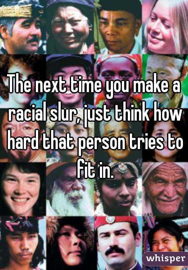 The next time you make a racial slur, just think how hard that person tries to fit in.