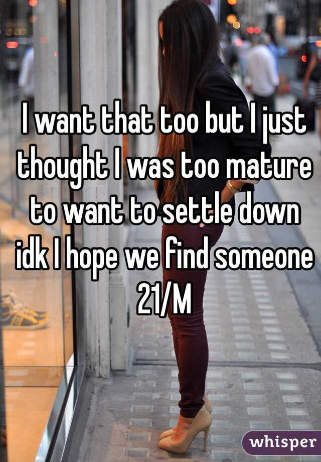 I want that too but I just thought I was too mature to want to settle down idk I hope we find someone 21/M