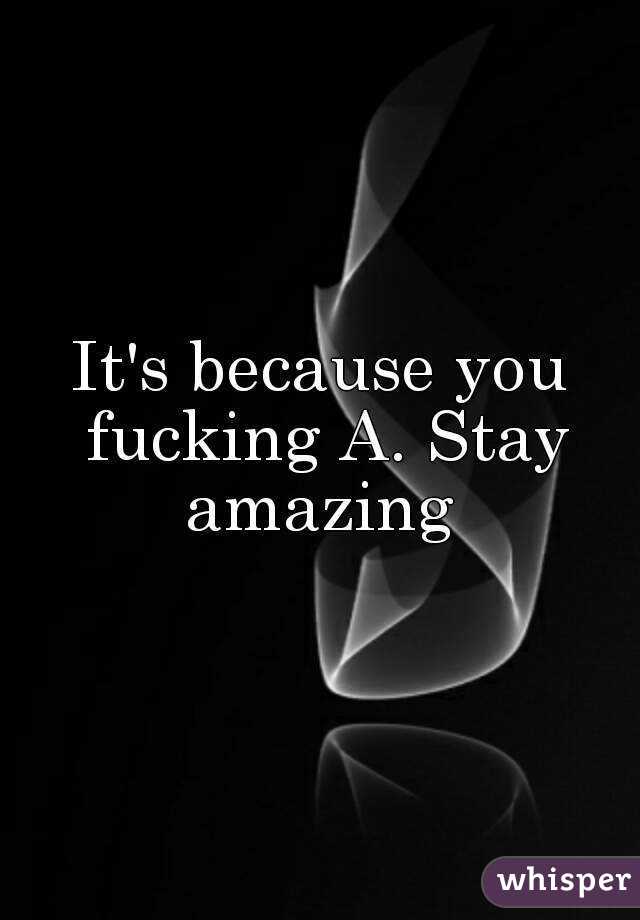 It's because you fucking A. Stay amazing 