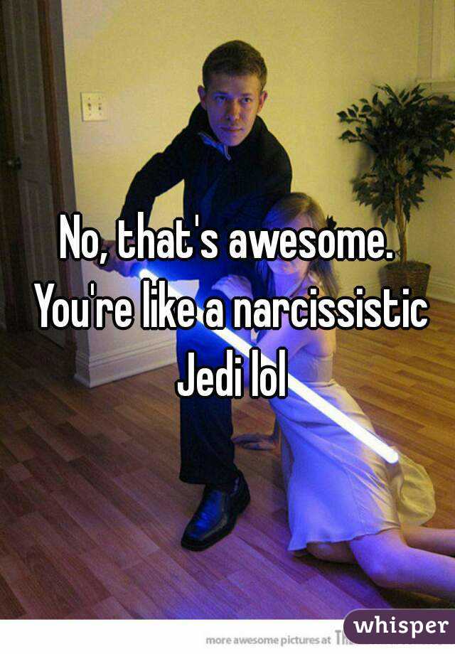 No, that's awesome. You're like a narcissistic Jedi lol