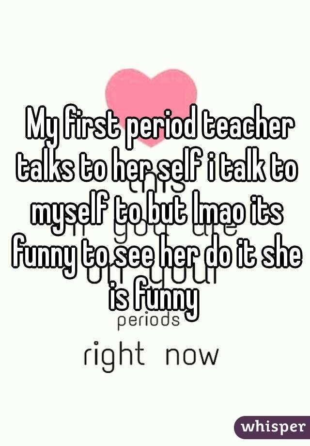   My first period teacher talks to her self i talk to myself to but lmao its funny to see her do it she is funny 